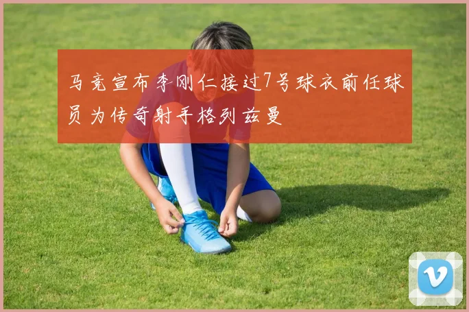 马竞宣布李刚仁接过7号球衣前任球员为传奇射手格列兹曼