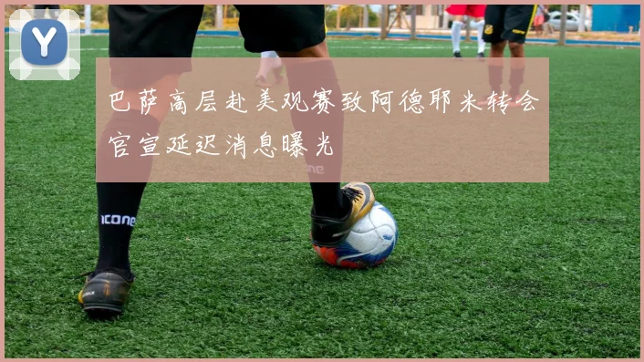 巴萨高层赴美观赛致阿德耶米转会官宣延迟消息曝光
