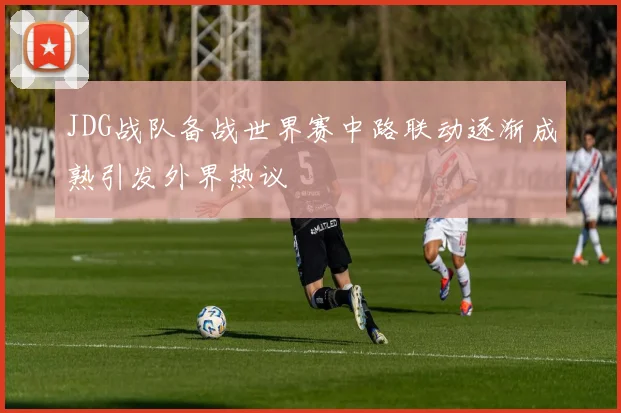 JDG战队备战世界赛中路联动逐渐成熟引发外界热议