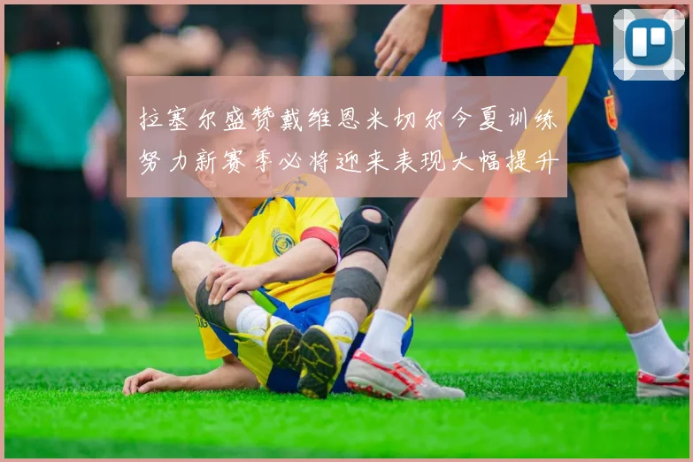 拉塞尔盛赞戴维恩米切尔今夏训练努力新赛季必将迎来表现大幅提升