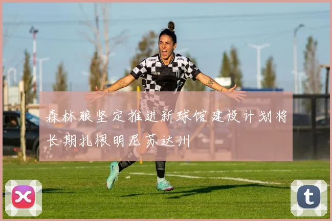 森林狼坚定推进新球馆建设计划将长期扎根明尼苏达州